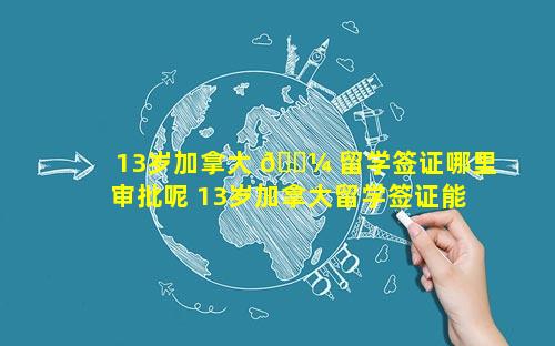 13岁加拿大 🌼 留学签证哪里审批呢 13岁加拿大留学签证能办吗